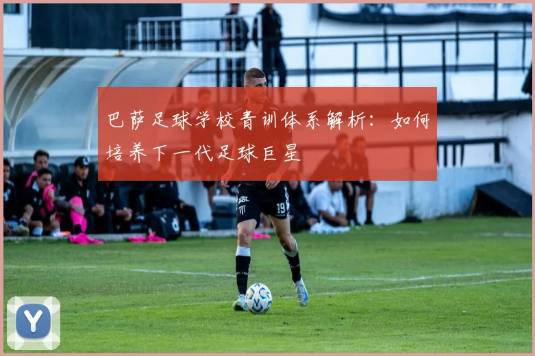 巴萨足球学校青训体系解析：如何培养下一代足球巨星