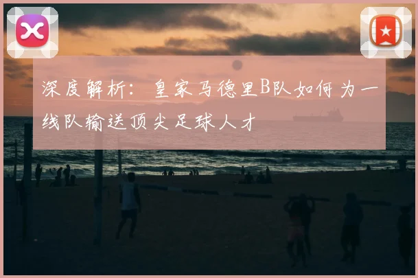 深度解析:皇家马德里B队如何为一线队输送顶尖足球人才