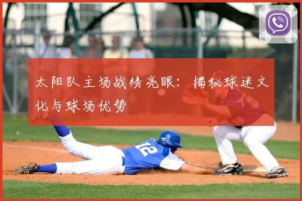 太阳队主场战绩亮眼：揭秘球迷文化与球场优势