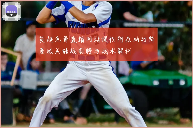 英超免费直播网站提供阿森纳对阵曼城关键战前瞻与战术解析