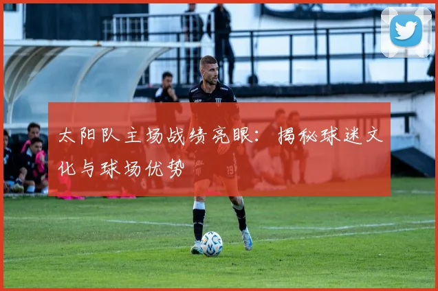 太阳队主场战绩亮眼:揭秘球迷文化与球场优势