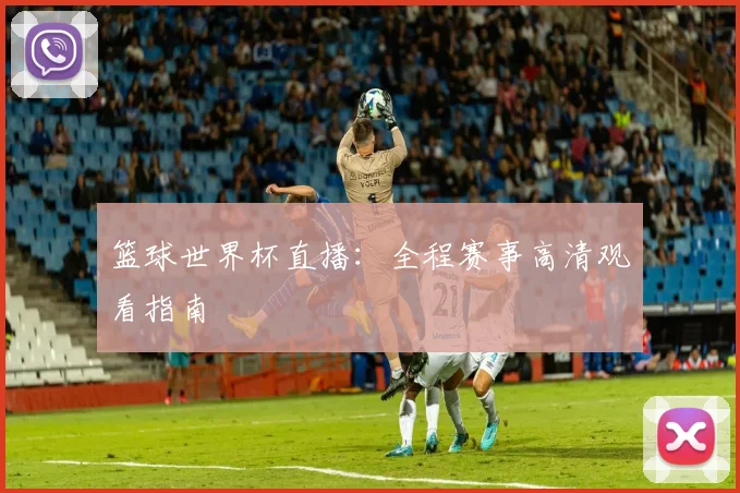 篮球世界杯直播:全程赛事高清观看指南