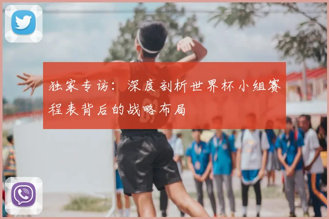 独家专访：深度剖析世界杯小组赛程表背后的战略布局
