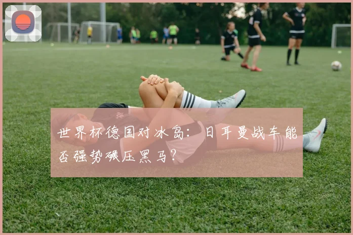 世界杯德国对冰岛：日耳曼战车能否强势碾压黑马？