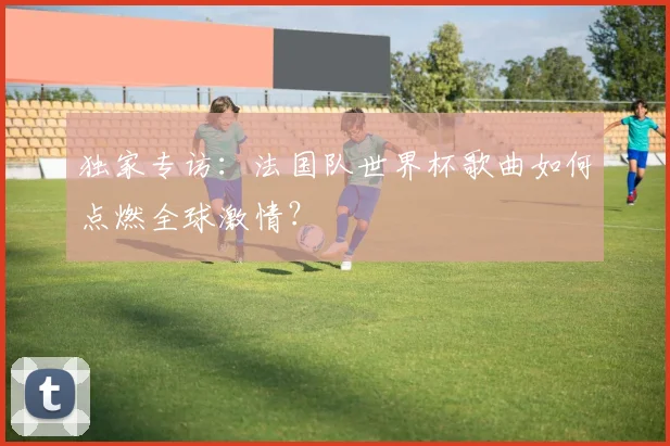 独家专访：法国队世界杯歌曲如何点燃全球激情？