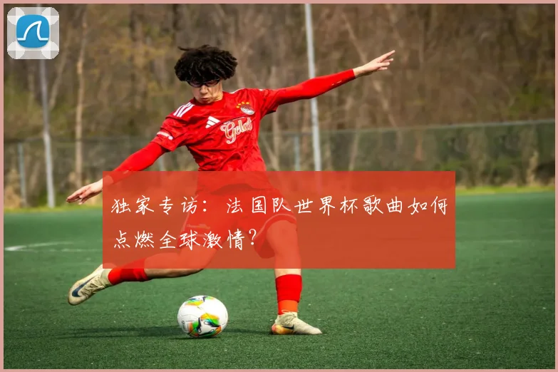 独家专访：法国队世界杯歌曲如何点燃全球激情？