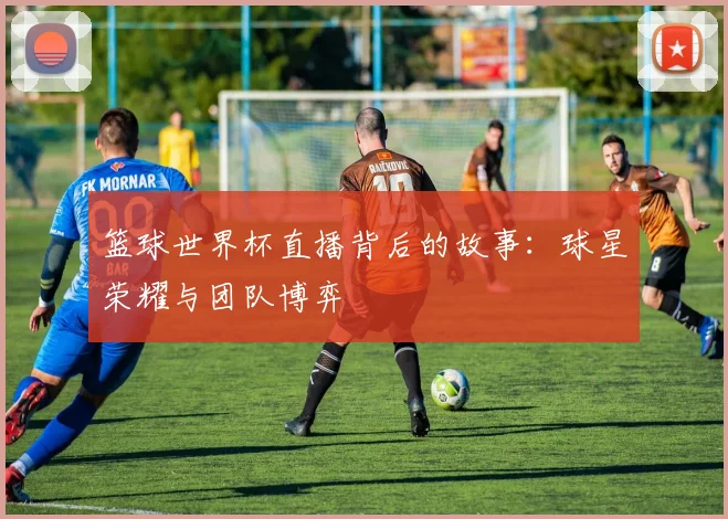 篮球世界杯直播背后的故事:球星荣耀与团队博弈