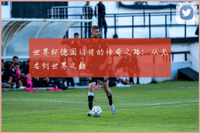 世界杯德国门将的传奇之路：从无名到世界之巅