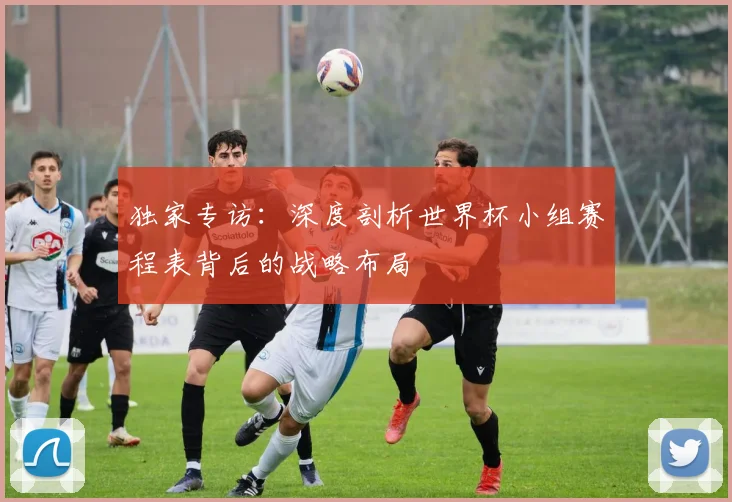 独家专访：深度剖析世界杯小组赛程表背后的战略布局